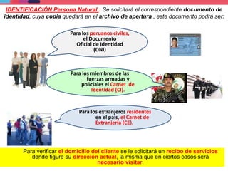 Para los peruanos civiles,
el Documento
Oficial de Identidad
(DNI)
Para los miembros de las
fuerzas armadas y
policiales el Carnet de
Identidad (CI).
Para los extranjeros residentes
en el país, el Carnet de
Extranjería (CE).
Para verificar el domicilio del cliente se le solicitará un recibo de servicios
donde figure su dirección actual, la misma que en ciertos casos será
necesario visitar.
IDENTIFICACIÓN Persona Natural : Se solicitará el correspondiente documento de
identidad, cuya copia quedará en el archivo de apertura , este documento podrá ser:
 