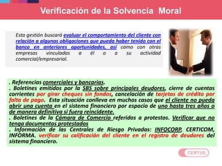 Verificación de la Solvencia Moral
Esta gestión buscará evaluar el comportamiento del cliente con
relación a algunas obligaciones que pueda haber tenido con el
banco en anteriores oportunidades, así como con otras
empresas vinculadas a él o a su actividad
comercial/empresarial.
. Referencias comerciales y bancarias.
. Boletines emitidos por la SBS sobre principales deudores, cierre de cuentas
corrientes por girar cheques sin fondos, cancelación de tarjetas de crédito por
falta de pago. Esta situación conlleva en muchos casos que el cliente no pueda
abrir una cuenta en el sistema financiero por espacio de uno hasta tres años o
de manera definitiva si fuera reincidente.
. Boletines de la Cámara de Comercio referidos a protestos. Verificar que no
tenga documentos protestados
. Información de las Centrales de Riesgo Privadas: INFOCORP, CERTICOM,
INFORMA. verificar su calificación del cliente en el registro de deudores del
sistema financiero.
 