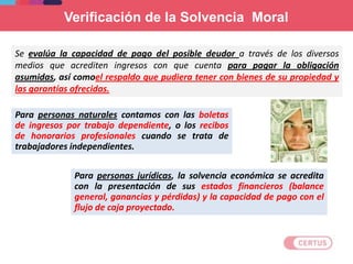 Para personas jurídicas, la solvencia económica se acredita
con la presentación de sus estados financieros (balance
general, ganancias y pérdidas) y la capacidad de pago con el
flujo de caja proyectado.
Se evalúa la capacidad de pago del posible deudor a través de los diversos
medios que acrediten ingresos con que cuenta para pagar la obligación
asumidas, así comoel respaldo que pudiera tener con bienes de su propiedad y
las garantías ofrecidas.
Para personas naturales contamos con las boletas
de ingresos por trabajo dependiente, o los recibos
de honorarios profesionales cuando se trata de
trabajadores independientes.
Verificación de la Solvencia Moral
 