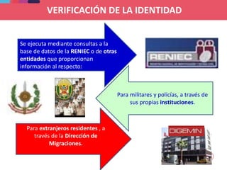 VERIFICACIÓN DE LA IDENTIDAD
Se ejecuta mediante consultas a la
base de datos de la RENIEC o de otras
entidades que proporcionan
información al respecto:
Para militares y policías, a través de
sus propias instituciones.
Para extranjeros residentes , a
través de la Dirección de
Migraciones.
 