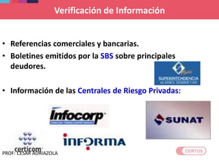 Verificación de Información
• Referencias comerciales y bancarias.
• Boletines emitidos por la SBS sobre principales
deudores.
• Información de las Centrales de Riesgo Privadas:
PROF: CESAR ADRIAZOLA
 