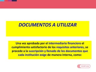 DOCUMENTOS A UTILIZAR
Una vez aprobada por el intermediario financiero el
cumplimiento satisfactorio de los requisitos anteriores, se
procede a la suscripción y llenado de los documentos que
cada institución exige de manera interna, como:
 