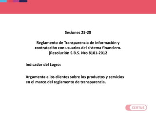 Sesiones 25-28
Reglamento de Transparencia de información y
contratación con usuarios del sistema financiero.
(Resolución S.B.S. Nro 8181-2012
Indicador del Logro:
Argumenta a los clientes sobre los productos y servicios
en el marco del reglamento de transparencia.
 