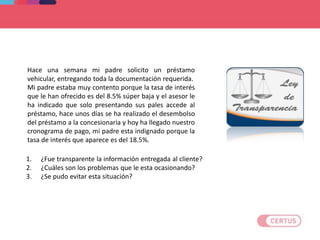CASO PRACTICO
Hace una semana mi padre solicito un préstamo
vehicular, entregando toda la documentación requerida.
Mi padre estaba muy contento porque la tasa de interés
que le han ofrecido es del 8.5% súper baja y el asesor le
ha indicado que solo presentando sus pales accede al
préstamo, hace unos días se ha realizado el desembolso
del préstamo a la concesionaria y hoy ha llegado nuestro
cronograma de pago, mi padre esta indignado porque la
tasa de interés que aparece es del 18.5%.
1. ¿Fue transparente la información entregada al cliente?
2. ¿Cuáles son los problemas que le esta ocasionando?
3. ¿Se pudo evitar esta situación?
 