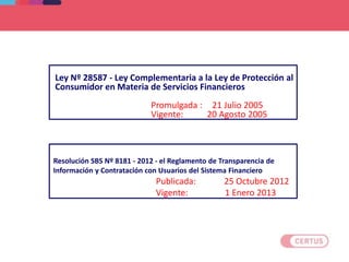 Resolución SBS Nº 8181 - 2012 - el Reglamento de Transparencia de
Información y Contratación con Usuarios del Sistema Financiero
Publicada: 25 Octubre 2012
Vigente: 1 Enero 2013
Ley Nº 28587 - Ley Complementaria a la Ley de Protección al
Consumidor en Materia de Servicios Financieros
Promulgada : 21 Julio 2005
Vigente: 20 Agosto 2005
 