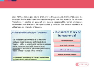 Estas normas tienen por objeto promover la transparencia de información de las
entidades financieras como un mecanismo para que los usuarios de servicios
financieros y público en general, de manera responsable, tomen decisiones
informadas con relación a las operaciones y servicios que desean contratar o
utilizar con las referidas entidades.
 