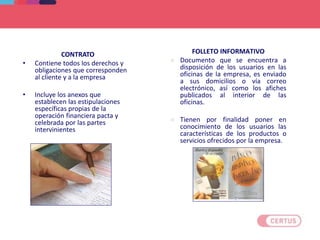 CONTRATO
• Contiene todos los derechos y
obligaciones que corresponden
al cliente y a la empresa
• Incluye los anexos que
establecen las estipulaciones
específicas propias de la
operación financiera pacta y
celebrada por las partes
intervinientes
FOLLETO INFORMATIVO
 Documento que se encuentra a
disposición de los usuarios en las
oficinas de la empresa, es enviado
a sus domicilios o vía correo
electrónico, así como los afiches
publicados al interior de las
oficinas.
 Tienen por finalidad poner en
conocimiento de los usuarios las
características de los productos o
servicios ofrecidos por la empresa.
DEFINICIONES
 