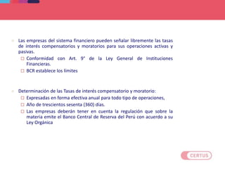 Criterios aplicables para la determinación de tasas de interés, comisiones y gastos
 Las empresas del sistema financiero pueden señalar libremente las tasas
de interés compensatorios y moratorios para sus operaciones activas y
pasivas.
 Conformidad con Art. 9° de la Ley General de Instituciones
Financieras.
 BCR establece los límites
 Determinación de las Tasas de interés compensatorio y moratorio:
 Expresadas en forma efectiva anual para todo tipo de operaciones,
 Año de trescientos sesenta (360) días.
 Las empresas deberán tener en cuenta la regulación que sobre la
materia emite el Banco Central de Reserva del Perú con acuerdo a su
Ley Orgánica
 