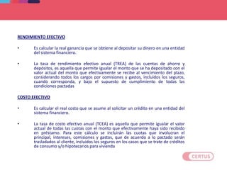 RENDIMIENTO EFECTIVO
• Es calcular la real ganancia que se obtiene al depositar su dinero en una entidad
del sistema financiero.
• La tasa de rendimiento efectivo anual (TREA) de las cuentas de ahorro y
depósitos, es aquella que permite igualar el monto que se ha depositado con el
valor actual del monto que efectivamente se recibe al vencimiento del plazo,
considerando todos los cargos por comisiones y gastos, incluidos los seguros,
cuando corresponda, y bajo el supuesto de cumplimiento de todas las
condiciones pactadas
COSTO EFECTIVO
• Es calcular el real costo que se asume al solicitar un crédito en una entidad del
sistema financiero.
• La tasa de costo efectivo anual (TCEA) es aquella que permite igualar el valor
actual de todas las cuotas con el monto que efectivamente haya sido recibido
en préstamo. Para este cálculo se incluirán las cuotas que involucran el
principal, intereses, comisiones y gastos, que de acuerdo a lo pactado serán
trasladados al cliente, incluidos los seguros en los casos que se trate de créditos
de consumo y/o hipotecarios para vivienda
DEFINICIONES
 