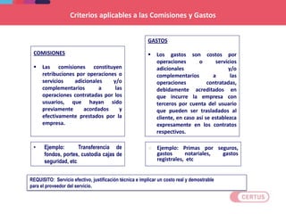 Criterios aplicables a las Comisiones y Gastos
• Ejemplo: Transferencia de
fondos, portes, custodia cajas de
seguridad, etc
COMISIONES
 Las comisiones constituyen
retribuciones por operaciones o
servicios adicionales y/o
complementarios a las
operaciones contratadas por los
usuarios, que hayan sido
previamente acordados y
efectivamente prestados por la
empresa.
GASTOS
 Los gastos son costos por
operaciones o servicios
adicionales y/o
complementarios a las
operaciones contratadas,
debidamente acreditados en
que incurre la empresa con
terceros por cuenta del usuario
que pueden ser trasladados al
cliente, en caso así se establezca
expresamente en los contratos
respectivos.
 Ejemplo: Primas por seguros,
gastos notariales, gastos
registrales, etc
REQUISITO: Servicio efectivo, justificación técnica e implicar un costo real y demostrable
para el proveedor del servicio.
 