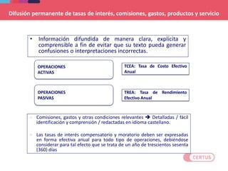 Difusión permanente de tasas de interés, comisiones, gastos, productos y servicio
• Información difundida de manera clara, explícita y
comprensible a fin de evitar que su texto pueda generar
confusiones o interpretaciones incorrectas.
22
OPERACIONES
ACTIVAS
TCEA: Tasa de Costo Efectivo
Anual
 Comisiones, gastos y otras condiciones relevantes  Detalladas / fácil
identificación y comprensión / redactadas en idioma castellano.
 Las tasas de interés compensatorio y moratorio deben ser expresadas
en forma efectiva anual para todo tipo de operaciones, debiéndose
considerar para tal efecto que se trata de un año de trescientos sesenta
(360) días
OPERACIONES
PASIVAS
TREA: Tasa de Rendimiento
Efectivo Anual
 