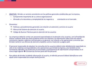 SISTEMA DE ATENCION AL USUARIO
• OBJETIVO: Brindar un servicio consistente con las políticas generales establecidas por la empresa,
– Componente importante de su cultura organizacional
– Alineado a la naturaleza y complejidad de los negocios y orientación en el mercado.
• Elementos:
 Políticas y procedimientos generales con relación a la atención y servicio al usuario
 Manual del Sistema de atención al usuario,
 Código de Buenas Prácticas para la atención de los usuarios
• Las empresas deberán contar con personal especializado en la atención a los usuarios, con la finalidad de
aclarar cualquier duda que éstos pudieran tener con relación a la información sobre tasas de interés,
comisiones y gastos, aspectos contractuales y en general, con relación a las operaciones y servicios que
brinden tanto en sus oficinas de atención al público como a través de su página web
• El personal responsable de absolver las consultas de los usuarios deberá estar debidamente capacitado no
sólo en las materias correspondientes a las operaciones que brinda la empresa, sino también en las
normativas referidas a la protección al consumidor y transparencia de información comprendidas en el
marco legal vigente  Constancias forman parte del file personal.
• Para efecto de brindar la debida información al usuario, el referido personal deberá identificarse ante
aquél como responsable de cumplir dicha función.
 