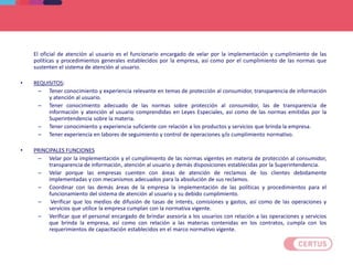 El oficial de atención al usuario es el funcionario encargado de velar por la implementación y cumplimiento de las
políticas y procedimientos generales establecidos por la empresa, así como por el cumplimiento de las normas que
sustenten el sistema de atención al usuario.
• REQUISITOS:
– Tener conocimiento y experiencia relevante en temas de protección al consumidor, transparencia de información
y atención al usuario.
– Tener conocimiento adecuado de las normas sobre protección al consumidor, las de transparencia de
información y atención al usuario comprendidas en Leyes Especiales, así como de las normas emitidas por la
Superintendencia sobre la materia.
– Tener conocimiento y experiencia suficiente con relación a los productos y servicios que brinda la empresa.
– Tener experiencia en labores de seguimiento y control de operaciones y/o cumplimiento normativo.
• PRINCIPALES FUNCIONES
– Velar por la implementación y el cumplimiento de las normas vigentes en materia de protección al consumidor,
transparencia de información, atención al usuario y demás disposiciones establecidas por la Superintendencia.
– Velar porque las empresas cuenten con áreas de atención de reclamos de los clientes debidamente
implementadas y con mecanismos adecuados para la absolución de sus reclamos.
– Coordinar con las demás áreas de la empresa la implementación de las políticas y procedimientos para el
funcionamiento del sistema de atención al usuario y su debido cumplimiento.
– Verificar que los medios de difusión de tasas de interés, comisiones y gastos, así como de las operaciones y
servicios que utilice la empresa cumplan con la normativa vigente.
– Verificar que el personal encargado de brindar asesoría a los usuarios con relación a las operaciones y servicios
que brinda la empresa, así como con relación a las materias contenidas en los contratos, cumpla con los
requerimientos de capacitación establecidos en el marco normativo vigente.
SISTEMA DE ATENCION AL USUARIO
 