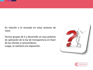 En relación a lo revisado en estas sesiones de
clase:
Formar grupos de 5 y desarrolle un caso práctico
de aplicación de la ley de transparencia en favor
de los clientes y consumidores.
Luego, se realizará una exposición.
Aplicamos lo aprendido
 
