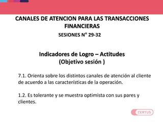 CANALES DE ATENCION PARA LAS TRANSACCIONES
FINANCIERAS
Indicadores de Logro – Actitudes
(Objetivo sesión )
7.1. Orienta sobre los distintos canales de atención al cliente
de acuerdo a las características de la operación.
1.2. Es tolerante y se muestra optimista con sus pares y
clientes.
SESIONES N° 29-32
 