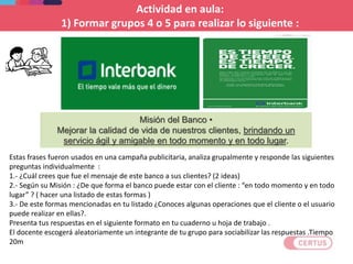 Estas frases fueron usados en una campaña publicitaria, analiza grupalmente y responde las siguientes
preguntas individualmente :
1.- ¿Cuál crees que fue el mensaje de este banco a sus clientes? (2 ideas)
2.- Según su Misión : ¿De que forma el banco puede estar con el cliente : “en todo momento y en todo
lugar” ? ( hacer una listado de estas formas )
3.- De este formas mencionadas en tu listado ¿Conoces algunas operaciones que el cliente o el usuario
puede realizar en ellas?.
Presenta tus respuestas en el siguiente formato en tu cuaderno u hoja de trabajo .
El docente escogerá aleatoriamente un integrante de tu grupo para sociabilizar las respuestas .Tiempo
20m
Actividad en aula:
1) Formar grupos 4 o 5 para realizar lo siguiente :
Misión del Banco •
Mejorar la calidad de vida de nuestros clientes, brindando un
servicio ágil y amigable en todo momento y en todo lugar.
 