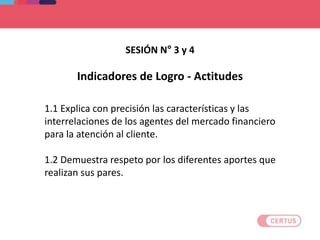 Indicadores de Logro - Actitudes
1.1 Explica con precisión las características y las
interrelaciones de los agentes del mercado financiero
para la atención al cliente.
1.2 Demuestra respeto por los diferentes aportes que
realizan sus pares.
SESIÓN N° 3 y 4
 