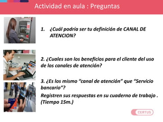 Actividad en aula : Preguntas
1. ¿Cuál podría ser tu definición de CANAL DE
ATENCION?
2. ¿Cuales son los beneficios para el cliente del uso
de los canales de atención?
3. ¿Es los mismo “canal de atención” que “Servicio
bancario”?
Registren sus respuestas en su cuaderno de trabajo .
(Tiempo 15m.)
 