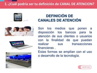 Son los medios que ponen a
disposición los bancos para la
atención de sus clientes o usuarios
con la finalidad de que puedan
realizar sus transacciones
financieras .
Estas formas se amplían con el uso
o desarrollo de la tecnología.
DEFINICIÓN DE
CANALES DE ATENCIÓN
1. ¿Cuál podría ser tu definición de CANAL DE ATENCION?
 