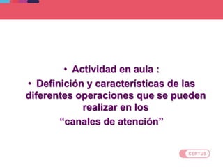 • Actividad en aula :
• Definición y características de las
diferentes operaciones que se pueden
realizar en los
“canales de atención”
 