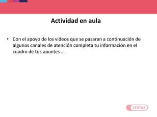Actividad en aula
• Con el apoyo de los videos que se pasaran a continuación de
algunos canales de atención completa tu información en el
cuadro de tus apuntes …
 