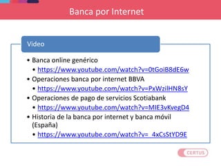 Banca por Internet
• Banca online genérico
• https://www.youtube.com/watch?v=0tGoiB8dE6w
• Operaciones banca por internet BBVA
• https://www.youtube.com/watch?v=PxWzilHN8sY
• Operaciones de pago de servicios Scotiabank
• https://www.youtube.com/watch?v=MIE3vKvegD4
• Historia de la banca por internet y banca móvil
(España)
• https://www.youtube.com/watch?v=_4xCsStYD9E
Video
 