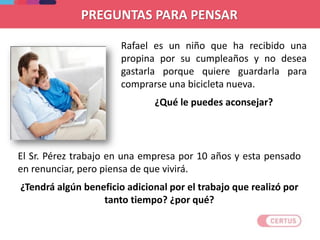 PREGUNTAS PARA PENSAR
Rafael es un niño que ha recibido una
propina por su cumpleaños y no desea
gastarla porque quiere guardarla para
comprarse una bicicleta nueva.
¿Qué le puedes aconsejar?
El Sr. Pérez trabajo en una empresa por 10 años y esta pensado
en renunciar, pero piensa de que vivirá.
¿Tendrá algún beneficio adicional por el trabajo que realizó por
tanto tiempo? ¿por qué?
 