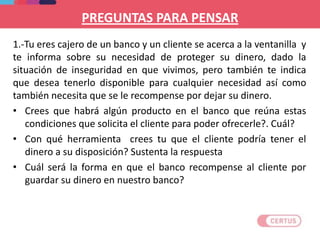 PREGUNTAS PARA PENSAR
1.-Tu eres cajero de un banco y un cliente se acerca a la ventanilla y
te informa sobre su necesidad de proteger su dinero, dado la
situación de inseguridad en que vivimos, pero también te indica
que desea tenerlo disponible para cualquier necesidad así como
también necesita que se le recompense por dejar su dinero.
• Crees que habrá algún producto en el banco que reúna estas
condiciones que solicita el cliente para poder ofrecerle?. Cuál?
• Con qué herramienta crees tu que el cliente podría tener el
dinero a su disposición? Sustenta la respuesta
• Cuál será la forma en que el banco recompense al cliente por
guardar su dinero en nuestro banco?
 