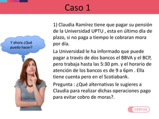 Caso 1
1) Claudia Ramírez tiene que pagar su pensión
de la Universidad UPTU , esta en último día de
plazo, si no paga a tiempo le cobraran mora
por día.
La Universidad le ha informado que puede
pagar a través de dos bancos el BBVA y el BCP,
pero trabaja hasta las 5:30 pm. y el horario de
atención de los bancos es de 9 a 6pm . Ella
tiene cuenta pero en el Scotiabank.
Pregunta : ¿Qué alternativas le sugieres a
Claudia para realizar dichas operaciones pago
para evitar cobro de moras?.
Y ahora ¿Qué
puedo hacer?
 