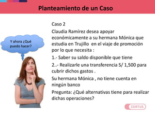 Planteamiento de un Caso
Caso 2
Claudia Ramírez desea apoyar
económicamente a su hermana Mónica que
estudia en Trujillo en el viaje de promoción
por lo que necesita :
1.- Saber su saldo disponible que tiene
2..- Realizarle una transferencia S/ 1,500 para
cubrir dichos gastos .
Su hermana Mónica , no tiene cuenta en
ningún banco
Pregunta: ¿Qué alternativas tiene para realizar
dichas operaciones?
Y ahora ¿Qué
puedo hacer?
 