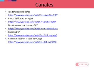 Canales
• Tendencias de la banca
• https://www.youtube.com/watch?v=vVwe0HeChBY
• Banco del futuro en ingles
• https://www.youtube.com/watch?v=gh7GzTh0KPI
• Donde quiera que tu estes BCP
• https://www.youtube.com/watch?v=m3HCcMiAZBc
• Canales BCP
• https://www.youtube.com/watch?v=2J13_qvgMoE
• Canales bancarios – clase TUPL loja
• https://www.youtube.com/watch?v=Bc4-cWF7SS0
 