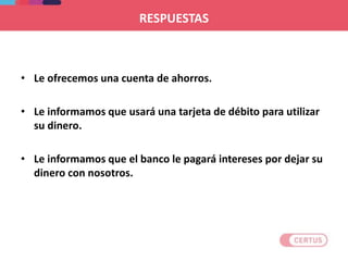 RESPUESTAS
• Le ofrecemos una cuenta de ahorros.
• Le informamos que usará una tarjeta de débito para utilizar
su dinero.
• Le informamos que el banco le pagará intereses por dejar su
dinero con nosotros.
 