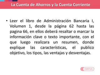 La Cuenta de Ahorros y la Cuenta Corriente
• Leer el libro de Administración Bancaria I,
Volumen 1, desde la página 62 hasta las
pagina 66, en ellos deberá resaltar o marcar la
información clave o texto importante, con el
que luego realizara un resumen, donde
explique las características, el publico
objetivo, los tipos, las ventajas y desventajas.
 