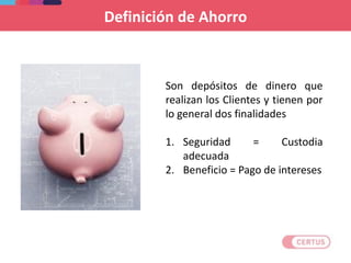 Son depósitos de dinero que
realizan los Clientes y tienen por
lo general dos finalidades
1. Seguridad = Custodia
adecuada
2. Beneficio = Pago de intereses
Definición de Ahorro
 