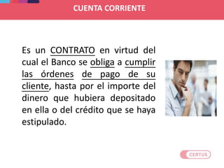 CUENTA CORRIENTE
Es un CONTRATO en virtud del
cual el Banco se obliga a cumplir
las órdenes de pago de su
cliente, hasta por el importe del
dinero que hubiera depositado
en ella o del crédito que se haya
estipulado.
 