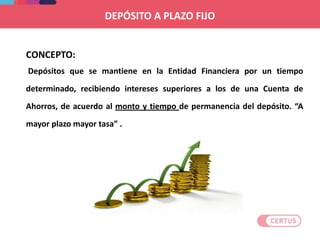 CONCEPTO:
Depósitos que se mantiene en la Entidad Financiera por un tiempo
determinado, recibiendo intereses superiores a los de una Cuenta de
Ahorros, de acuerdo al monto y tiempo de permanencia del depósito. “A
mayor plazo mayor tasa” .
DEPÓSITO A PLAZO FIJO
 