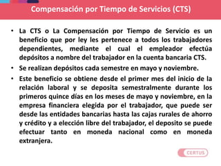 • La CTS o La Compensación por Tiempo de Servicio es un
beneficio que por ley les pertenece a todos los trabajadores
dependientes, mediante el cual el empleador efectúa
depósitos a nombre del trabajador en la cuenta bancaria CTS.
• Se realizan depósitos cada semestre en mayo y noviembre.
• Este beneficio se obtiene desde el primer mes del inicio de la
relación laboral y se deposita semestralmente durante los
primeros quince días en los meses de mayo y noviembre, en la
empresa financiera elegida por el trabajador, que puede ser
desde las entidades bancarias hasta las cajas rurales de ahorro
y crédito y a elección libre del trabajador, el deposito se puede
efectuar tanto en moneda nacional como en moneda
extranjera.
Compensación por Tiempo de Servicios (CTS)
 