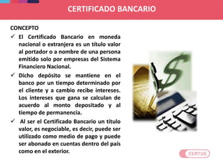 CERTIFICADO BANCARIO
CONCEPTO
 El Certificado Bancario en moneda
nacional o extranjera es un título valor
al portador o a nombre de una persona
emitido solo por empresas del Sistema
Financiero Nacional.
 Dicho depósito se mantiene en el
banco por un tiempo determinado por
el cliente y a cambio recibe intereses.
Los intereses que gana se calculan de
acuerdo al monto depositado y al
tiempo de permanencia.
 Al ser el Certificado Bancario un título
valor, es negociable, es decir, puede ser
utilizado como medio de pago y puede
ser abonado en cuentas dentro del país
como en el exterior.
 
