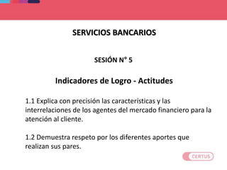 SERVICIOS BANCARIOS
Indicadores de Logro - Actitudes
1.1 Explica con precisión las características y las
interrelaciones de los agentes del mercado financiero para la
atención al cliente.
1.2 Demuestra respeto por los diferentes aportes que
realizan sus pares.
SESIÓN N° 5
 