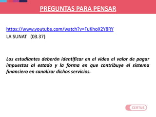 PREGUNTAS PARA PENSAR
https://www.youtube.com/watch?v=FuKhoX2Y8RY
LA SUNAT (03.37)
Los estudiantes deberán identificar en el video el valor de pagar
impuestos al estado y la forma en que contribuye el sistema
financiero en canalizar dichos servicios.
 
