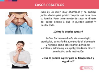 Juan es un joven muy ahorrador y ha podido
juntar dinero para poder comprar una casa para
su familia. Pero tiene miedo de sacar el dinero
del banco debido a que le pueden asaltar y
perder todo.
¿Cómo lo puedes ayudar?
La Sra. Carmen es dueña de una colegio
particular, este año ha aumentado el alumnado
y no tiene como controlar las pensiones
escolares, además que es peligroso tener dinero
en efectivo en la institución
¿Qué le puedes sugerir para su tranquilidad y
seguridad?
CASOS PRACTICOS
 