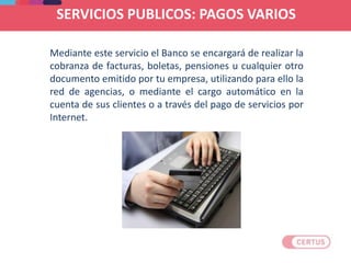 Mediante este servicio el Banco se encargará de realizar la
cobranza de facturas, boletas, pensiones u cualquier otro
documento emitido por tu empresa, utilizando para ello la
red de agencias, o mediante el cargo automático en la
cuenta de sus clientes o a través del pago de servicios por
Internet.
SERVICIOS PUBLICOS: PAGOS VARIOS
 