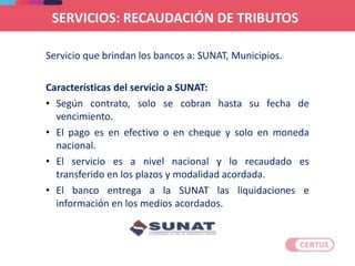 Servicio que brindan los bancos a: SUNAT, Municipios.
Características del servicio a SUNAT:
• Según contrato, solo se cobran hasta su fecha de
vencimiento.
• El pago es en efectivo o en cheque y solo en moneda
nacional.
• El servicio es a nivel nacional y lo recaudado es
transferido en los plazos y modalidad acordada.
• El banco entrega a la SUNAT las liquidaciones e
información en los medios acordados.
SERVICIOS: RECAUDACIÓN DE TRIBUTOS
 