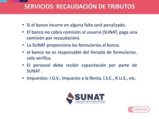 SERVICIOS: RECAUDACIÓN DE TRIBUTOS
• Si el banco incurre en alguna falta será penalizado.
• El banco no cobra comisión al usuario (SUNAT, paga una
comisión por recaudación).
• La SUNAT proporciona los formularios al banco.
• el banco no es responsable del llenado de formularios.
solo verifica.
• El personal debe recibir capacitación por parte de
SUNAT .
• Impuestos: I.G.V., Impuesto a la Renta, I.S.C., R.U.S., etc.
 