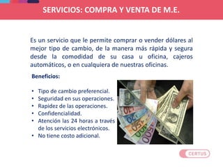 Beneficios:
• Tipo de cambio preferencial.
• Seguridad en sus operaciones.
• Rapidez de las operaciones.
• Confidencialidad.
• Atención las 24 horas a través
de los servicios electrónicos.
• No tiene costo adicional.
Es un servicio que le permite comprar o vender dólares al
mejor tipo de cambio, de la manera más rápida y segura
desde la comodidad de su casa u oficina, cajeros
automáticos, o en cualquiera de nuestras oficinas.
SERVICIOS: COMPRA Y VENTA DE M.E.
 
