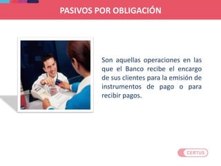 Son aquellas operaciones en las
que el Banco recibe el encargo
de sus clientes para la emisión de
instrumentos de pago o para
recibir pagos.
PASIVOS POR OBLIGACIÓN
 