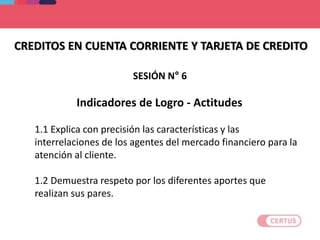 CREDITOS EN CUENTA CORRIENTE Y TARJETA DE CREDITO
Indicadores de Logro - Actitudes
1.1 Explica con precisión las características y las
interrelaciones de los agentes del mercado financiero para la
atención al cliente.
1.2 Demuestra respeto por los diferentes aportes que
realizan sus pares.
SESIÓN N° 6
 