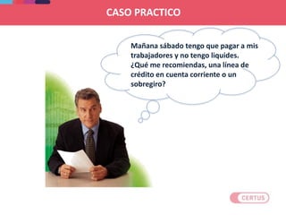 Mañana sábado tengo que pagar a mis
trabajadores y no tengo liquides.
¿Qué me recomiendas, una línea de
crédito en cuenta corriente o un
sobregiro?
CASO PRACTICO
 