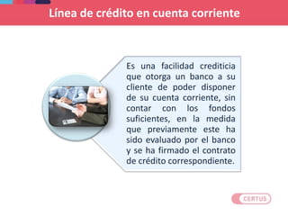 Es una facilidad crediticia
que otorga un banco a su
cliente de poder disponer
de su cuenta corriente, sin
contar con los fondos
suficientes, en la medida
que previamente este ha
sido evaluado por el banco
y se ha firmado el contrato
de crédito correspondiente.
Línea de crédito en cuenta corriente
 