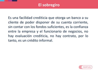 El sobregiro
Es una facilidad crediticia que otorga un banco a su
cliente de poder disponer de su cuenta corriente,
sin contar con los fondos suficientes, es la confianza
entre la empresa y el funcionario de negocios, no
hay evaluación crediticia, no hay contrato, por lo
tanto, es un crédito informal.
 